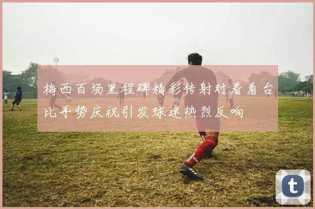 梅西百场里程碑精彩传射对着看台比手势庆祝引发球迷热烈反响