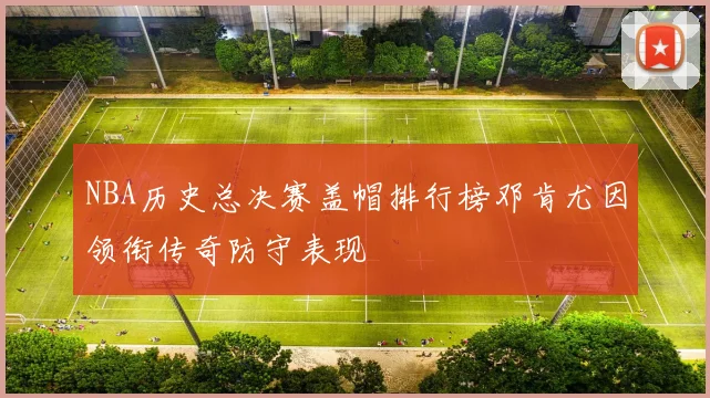 NBA历史总决赛盖帽排行榜邓肯尤因领衔传奇防守表现