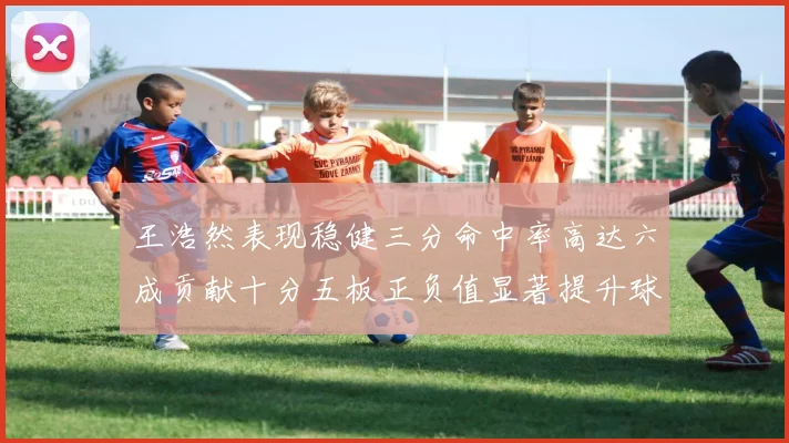 王浩然表现稳健三分命中率高达六成贡献十分五板正负值显著提升球队表现