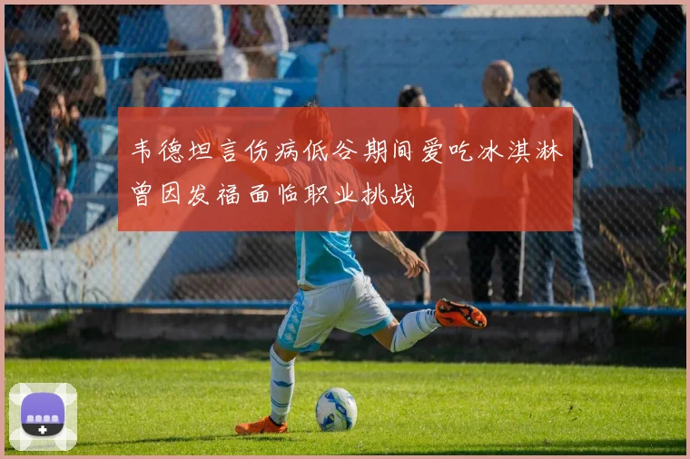 韦德坦言伤病低谷期间爱吃冰淇淋曾因发福面临职业挑战