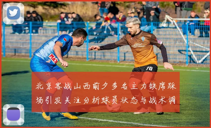北京客战山西前夕多名主力缺席踩场引发关注分析球员状态与战术调整