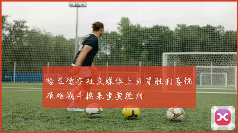 哈兰德在社交媒体上分享胜利喜悦艰难战斗换来重要胜利