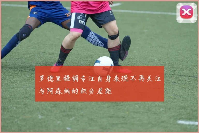 罗德里强调专注自身表现不再关注与阿森纳的积分差距
