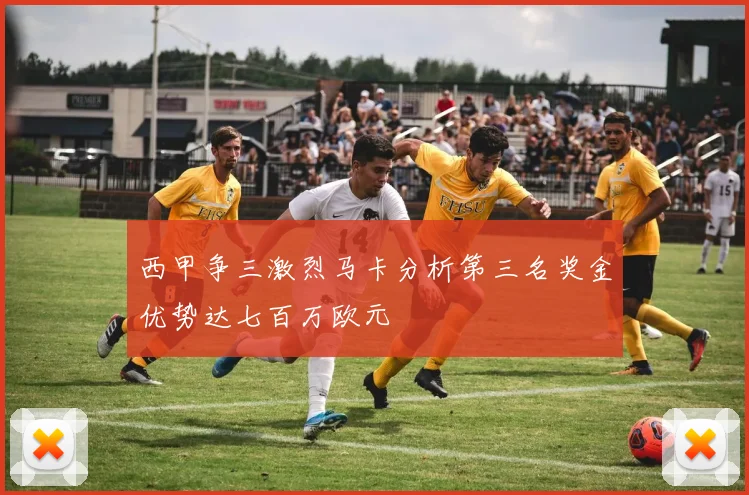 西甲争三激烈马卡分析第三名奖金优势达七百万欧元