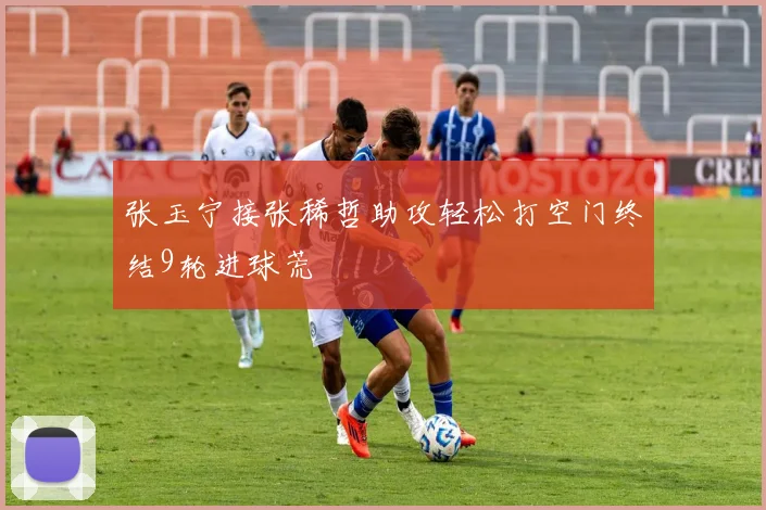 张玉宁接张稀哲助攻轻松打空门终结9轮进球荒
