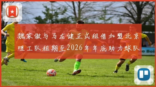 魏家傲与马龙健正式租借加盟北京理工队租期至2026年年底助力球队发展