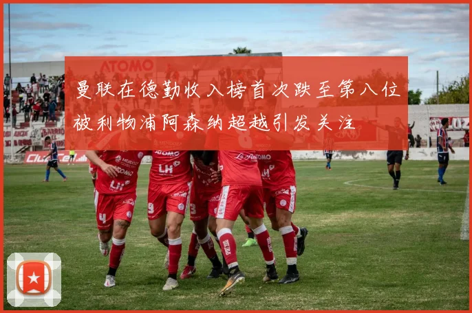 曼联在德勤收入榜首次跌至第八位被利物浦阿森纳超越引发关注