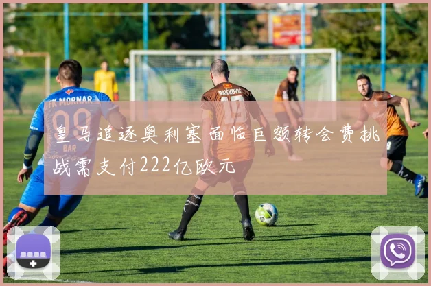 皇马追逐奥利塞面临巨额转会费挑战需支付222亿欧元
