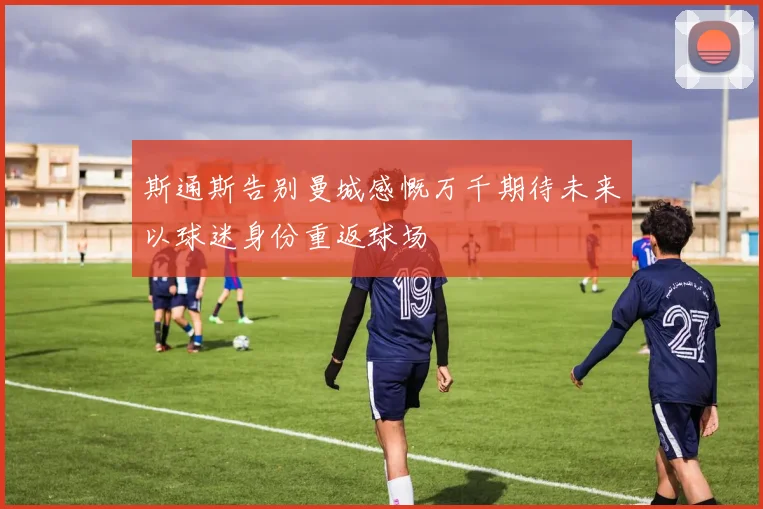 斯通斯告别曼城感慨万千期待未来以球迷身份重返球场
