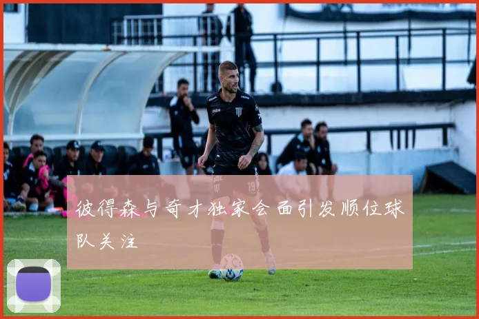 彼得森与奇才独家会面引发顺位球队关注