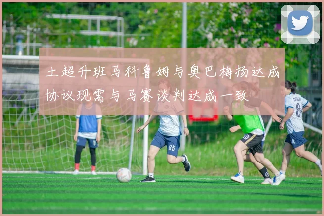 土超升班马科鲁姆与奥巴梅扬达成协议现需与马赛谈判达成一致