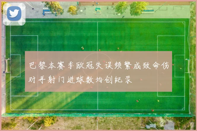 巴黎本赛季欧冠失误频繁成致命伤对手射门进球数均创纪录