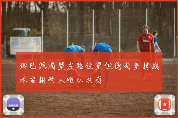 姆巴佩渴望左路位置但德尚坚持战术安排两人难以共存