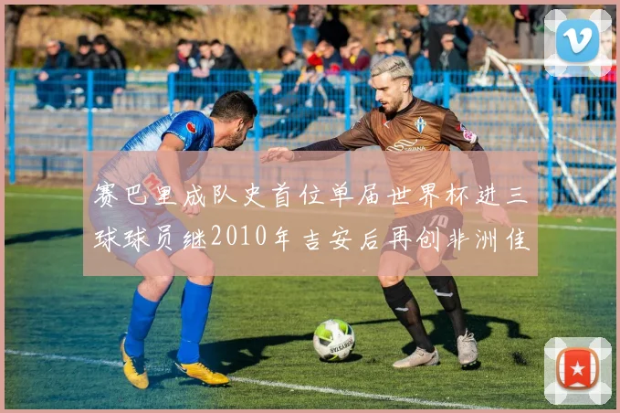 赛巴里成队史首位单届世界杯进三球球员继2010年吉安后再创非洲佳绩