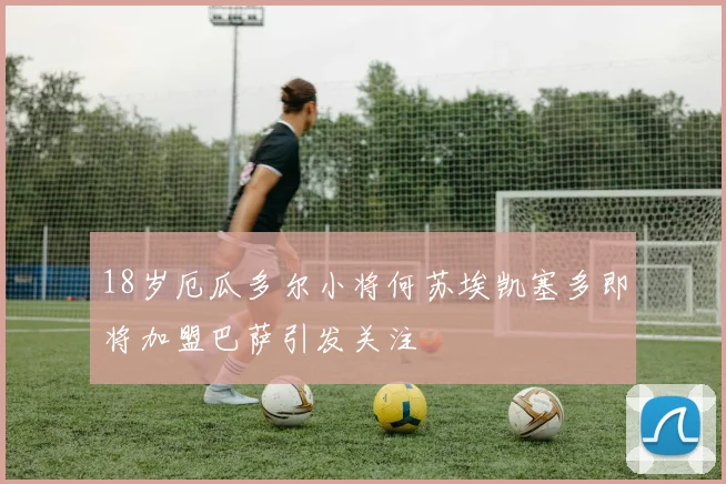 18岁厄瓜多尔小将何苏埃凯塞多即将加盟巴萨引发关注