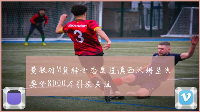 曼联对M费转会态度谨慎西汉姆坚决要价8000万引发关注