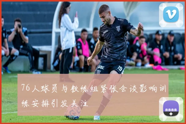 76人球员与教练组紧张会谈影响训练安排引发关注