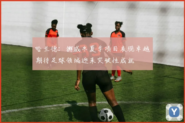 哈兰德：挪威冬夏季项目表现卓越期待足球领域迎来突破性成就