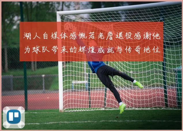 湖人自媒体感慨若老詹退役感谢他为球队带来的辉煌成就与传奇地位