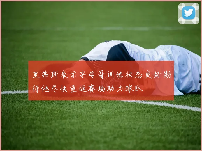 里弗斯表示字母哥训练状态良好期待他尽快重返赛场助力球队