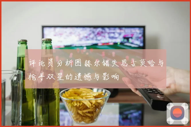 评论员分析图赫尔错失恩古莫哈与枪手双星的遗憾与影响