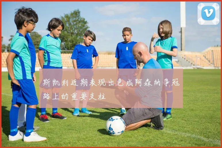 斯凯利近期表现出色成阿森纳争冠路上的重要支柱