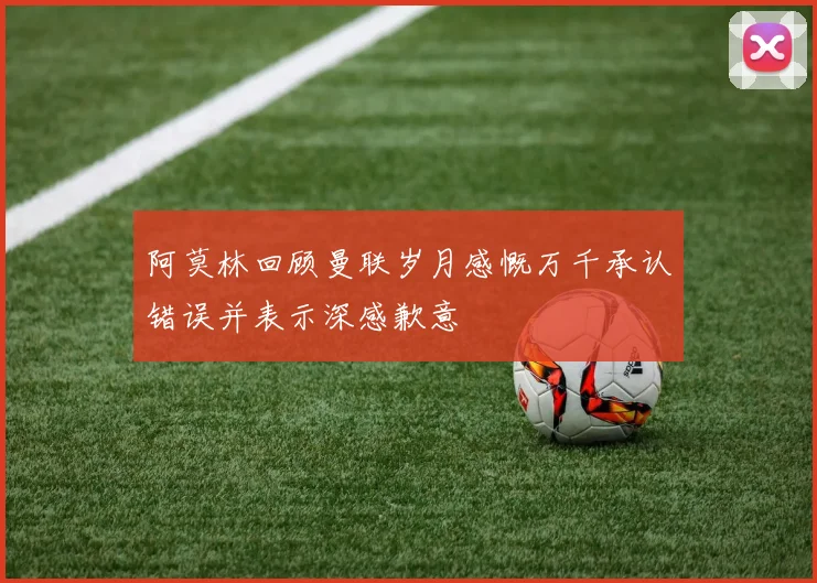 阿莫林回顾曼联岁月感慨万千承认错误并表示深感歉意