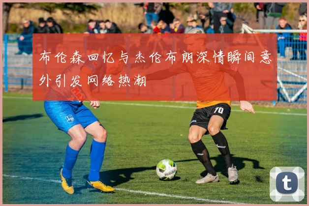 布伦森回忆与杰伦布朗深情瞬间意外引发网络热潮